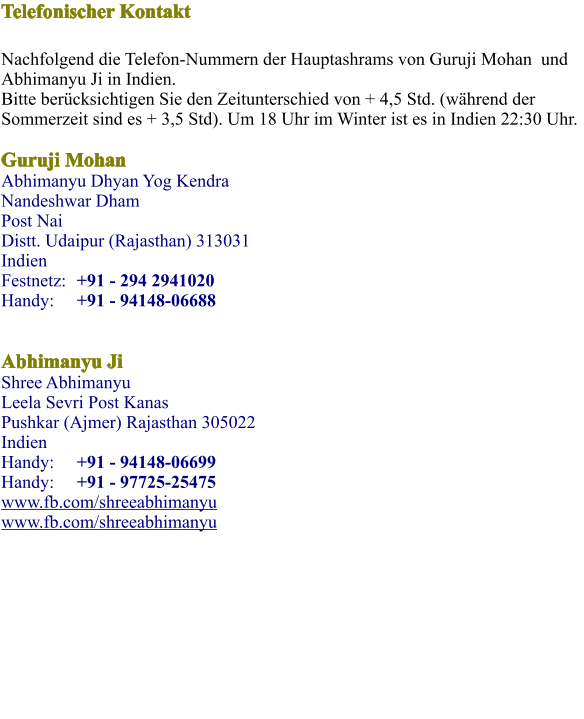 Telefonischer Kontakt    Nachfolgend die Telefon-Nummern der Hauptashrams von Guruji Mohan  und Abhimanyu Ji in Indien.Bitte berücksichtigen Sie den Zeitunterschied von + 4,5 Std. (während der Sommerzeit sind es + 3,5 Std). Um 18 Uhr im Winter ist es in Indien 22:30 Uhr. Guruji MohanAbhimanyu Dhyan Yog KendraNandeshwar Dham  Post Nai Distt. Udaipur (Rajasthan) 313031 IndienFestnetz:	+91 - 294 2941020 Handy: 	+91 - 94148-06688   Abhimanyu JiShree Abhimanyu Leela Sevri Post Kanas Pushkar (Ajmer) Rajasthan 305022Indien Handy: 	+91 - 94148-06699 Handy: 	+91 - 97725-25475 www.fb.com/shreeabhimanyu www.fb.com/shreeabhimanyu