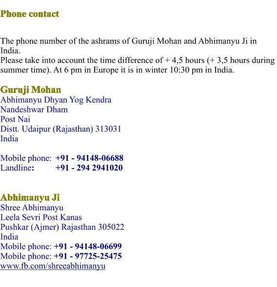 Phone contact  The phone number of the ashrams of Guruji Mohan and Abhimanyu Ji in India.Please take into account the time difference of + 4,5 hours (+ 3,5 hours during summer time). At 6 pm in Europe it is in winter 10:30 pm in India.  Guruji MohanAbhimanyu Dhyan Yog KendraNandeshwar Dham  Post Nai Distt. Udaipur (Rajasthan) 313031 India Mobile phone: 	+91 - 94148-06688 Landline:		+91 - 294 2941020  Abhimanyu JiShree Abhimanyu Leela Sevri Post Kanas Pushkar (Ajmer) Rajasthan 305022India Mobile phone: +91 - 94148-06699 Mobile phone: +91 - 97725-25475 www.fb.com/shreeabhimanyu